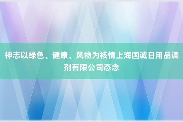 神志以绿色、健康、风物为核情上海国诚日用品调剂有限公司态念